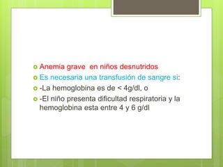  Anemia grave en niños desnutridos
 Es necesaria una transfusión de sangre si:
 -La hemoglobina es de < 4g/dl, o
 -El niño presenta dificultad respiratoria y la
hemoglobina esta entre 4 y 6 g/dl
 
