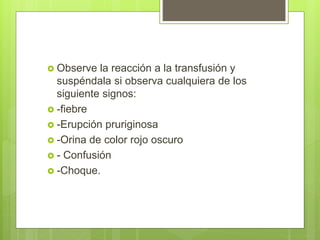  Observe la reacción a la transfusión y
suspéndala si observa cualquiera de los
siguiente signos:
 -fiebre
 -Erupción pruriginosa
 -Orina de color rojo oscuro
 - Confusión
 -Choque.
 