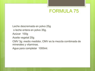 FORMULA 75
Leche descremada en polvo 25g
o leche entera en polvo 35g.
Azúcar 100g
Aceite vegetal 20g
CMV 3g: medio medidor, CMV es la mezcla combinada de
minerales y vitaminas.
Agua para completar 1000ml.
 