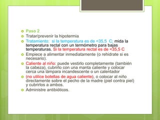  Paso 2
 Tratar/prevenir la hipotermia
 Tratamiento: si la temperatura es de <35,5 C; mida la
temperatura rectal con un termómetro para bajas
temperaturas. Si la temperatura rectal es de <35,5 C
 Empiece a alimentar inmediatamente (o rehidrate si es
necesario).
 Caliente al niño: puede vestirlo completamente (también
la cabeza), cubrirlo con una manta caliente y colocar
cerca una lámpara incandescente o un calentador
 (no utilice botellas de agua caliente), o colocar al niño
directamente sobre el pecho de la madre (piel contra piel)
y cubrirlos a ambos.
 Administre antibióticos.
 