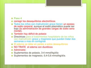  Paso 4
 corregir los desequilibrios electrolíticos
 Todos los niños con malnutrición grave tienen un exceso
de sodio corporal, aunque el sodio plasmático puede ser
bajo (la administración de grandes cargas de sodio seria
mortal).
 También hay déficit de potasio
 Directrices para el tratamientos hospitalario de los niños
con malnutrición grave y magnesio que pueden tratar dos
semanas o mas en corregirse
 El edema se debe en partes a estos desequilibrios
 NO TRATE el edema con diuréticos
 Administre:
 Suplementos de potasio, 3-4 mmol/kg/día
 Suplementos de magnesio, 0,4-0,6 mmol/kg/día.
 