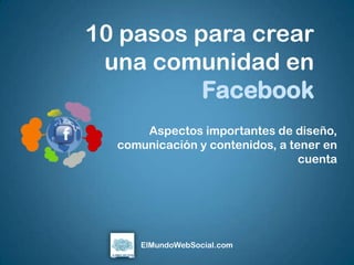 10 pasos para crear
una comunidad en
Facebook
Aspectos importantes de diseño,
comunicación y contenidos, a tener en
cuenta

ElMundoWebSocial.com

 