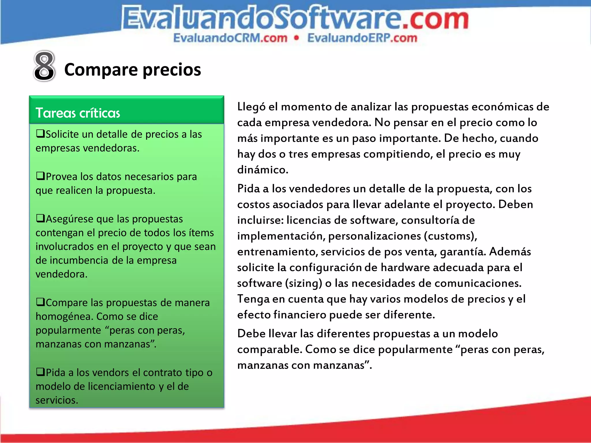 Compare precios
                                         Llegó el momento de analizar las propuestas económicas de
Tareas críticas
                                         cada empresa vendedora. No pensar en el precio como lo
Solicite un detalle de precios a las    más importante es un paso importante. De hecho, cuando
empresas vendedoras.
                                         hay dos o tres empresas compitiendo, el precio es muy
                                         dinámico.
Provea los datos necesarios para
que realicen la propuesta.               Pida a los vendedores un detalle de la propuesta, con los
                                         costos asociados para llevar adelante el proyecto. Deben
Asegúrese que las propuestas            incluirse: licencias de software, consultoría de
contengan el precio de todos los ítems   implementación, personalizaciones (customs),
involucrados en el proyecto y que sean   entrenamiento, servicios de pos venta, garantía. Además
de incumbencia de la empresa
vendedora.
                                         solicite la configuración de hardware adecuada para el
                                         software (sizing) o las necesidades de comunicaciones.
Compare las propuestas de manera        Tenga en cuenta que hay varios modelos de precios y el
homogénea. Como se dice                  efecto financiero puede ser diferente.
popularmente “peras con peras,           Debe llevar las diferentes propuestas a un modelo
manzanas con manzanas”.                  comparable. Como se dice popularmente “peras con peras,
                                         manzanas con manzanas”.
Pida a los vendors el contrato tipo o
modelo de licenciamiento y el de
servicios.
 