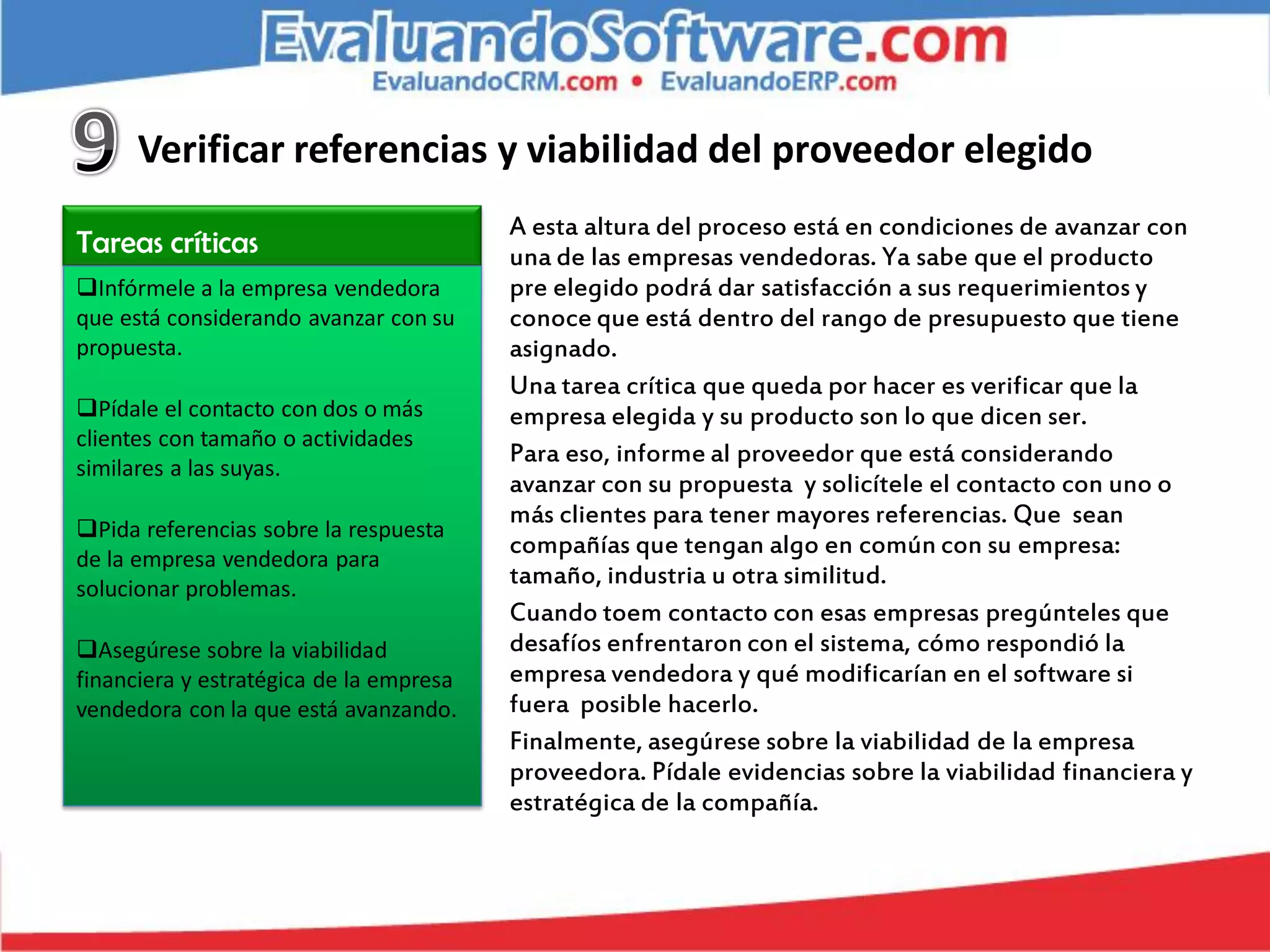 Verificar referencias y viabilidad del proveedor elegido
                                         A esta altura del proceso está en condiciones de avanzar con
Tareas críticas                          una de las empresas vendedoras. Ya sabe que el producto
Infórmele a la empresa vendedora        pre elegido podrá dar satisfacción a sus requerimientos y
que está considerando avanzar con su     conoce que está dentro del rango de presupuesto que tiene
propuesta.                               asignado.
                                         Una tarea crítica que queda por hacer es verificar que la
Pídale el contacto con dos o más        empresa elegida y su producto son lo que dicen ser.
clientes con tamaño o actividades
                                         Para eso, informe al proveedor que está considerando
similares a las suyas.
                                         avanzar con su propuesta y solicítele el contacto con uno o
                                         más clientes para tener mayores referencias. Que sean
Pida referencias sobre la respuesta
de la empresa vendedora para
                                         compañías que tengan algo en común con su empresa:
solucionar problemas.
                                         tamaño, industria u otra similitud.
                                         Cuando toem contacto con esas empresas pregúnteles que
Asegúrese sobre la viabilidad           desafíos enfrentaron con el sistema, cómo respondió la
financiera y estratégica de la empresa   empresa vendedora y qué modificarían en el software si
vendedora con la que está avanzando.     fuera posible hacerlo.
                                         Finalmente, asegúrese sobre la viabilidad de la empresa
                                         proveedora. Pídale evidencias sobre la viabilidad financiera y
                                         estratégica de la compañía.
 