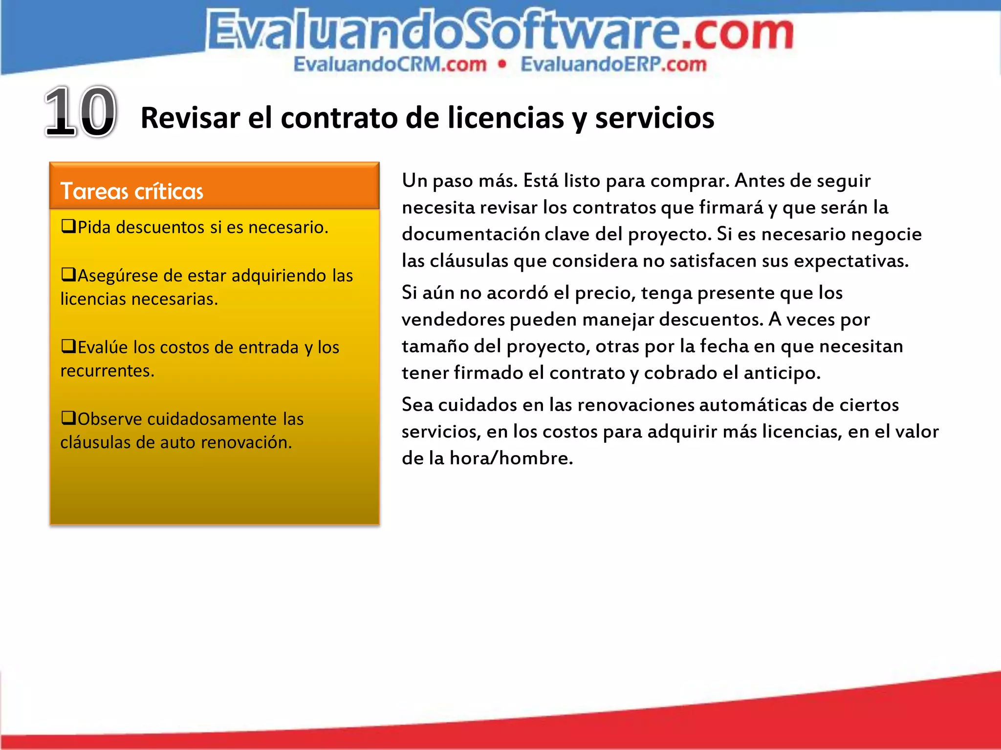 Revisar el contrato de licencias y servicios
                                      Un paso más. Está listo para comprar. Antes de seguir
Tareas críticas
                                      necesita revisar los contratos que firmará y que serán la
Pida descuentos si es necesario.     documentación clave del proyecto. Si es necesario negocie
                                      las cláusulas que considera no satisfacen sus expectativas.
Asegúrese de estar adquiriendo las
licencias necesarias.                 Si aún no acordó el precio, tenga presente que los
                                      vendedores pueden manejar descuentos. A veces por
Evalúe los costos de entrada y los   tamaño del proyecto, otras por la fecha en que necesitan
recurrentes.                          tener firmado el contrato y cobrado el anticipo.
                                      Sea cuidados en las renovaciones automáticas de ciertos
Observe cuidadosamente las
cláusulas de auto renovación.
                                      servicios, en los costos para adquirir más licencias, en el valor
                                      de la hora/hombre.
 