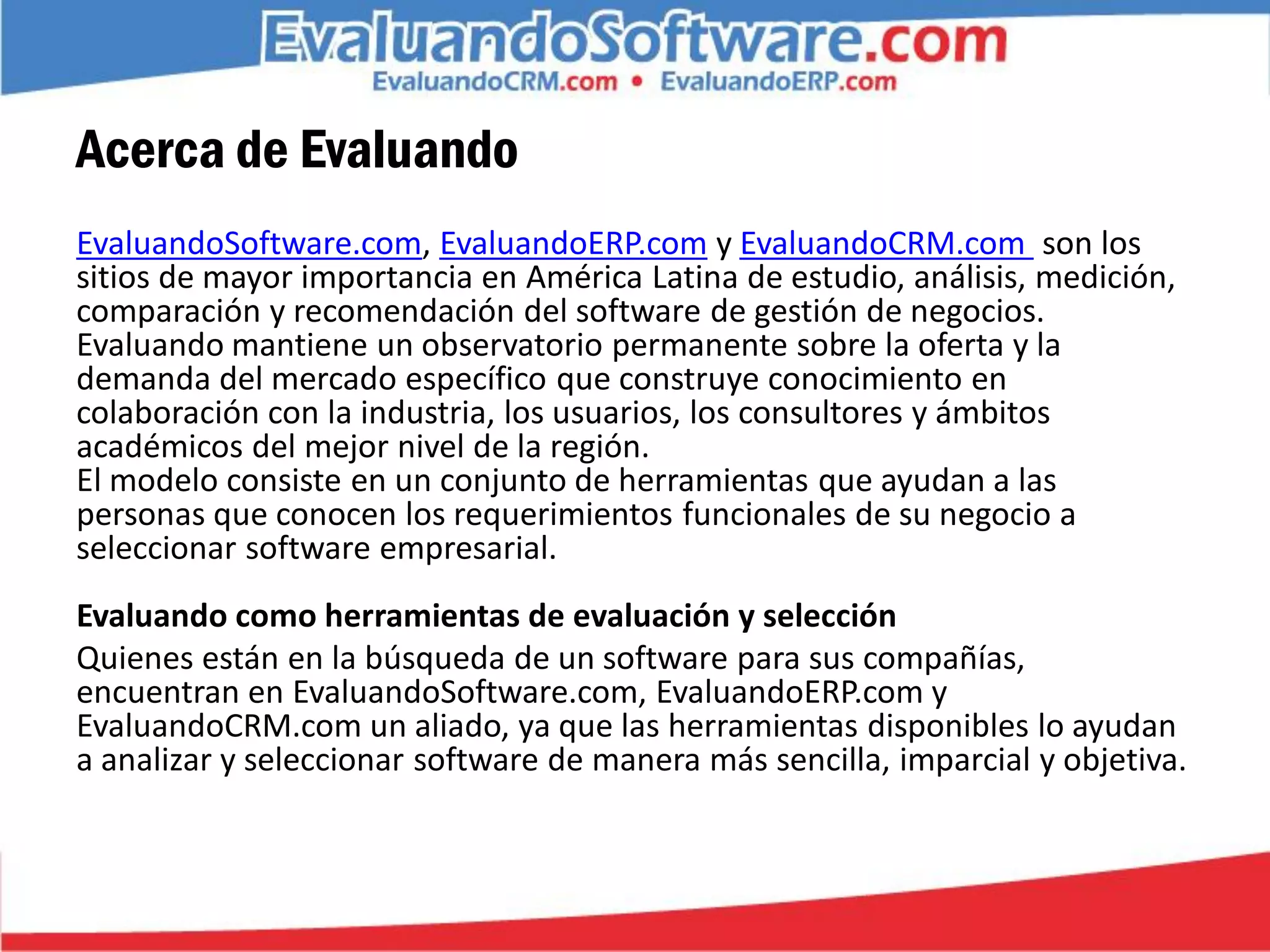 Acerca de Evaluando
EvaluandoSoftware.com, EvaluandoERP.com y EvaluandoCRM.com son los
sitios de mayor importancia en América Latina de estudio, análisis, medición,
comparación y recomendación del software de gestión de negocios.
Evaluando mantiene un observatorio permanente sobre la oferta y la
demanda del mercado específico que construye conocimiento en
colaboración con la industria, los usuarios, los consultores y ámbitos
académicos del mejor nivel de la región.
El modelo consiste en un conjunto de herramientas que ayudan a las
personas que conocen los requerimientos funcionales de su negocio a
seleccionar software empresarial.
Evaluando como herramientas de evaluación y selección
Quienes están en la búsqueda de un software para sus compañías,
encuentran en EvaluandoSoftware.com, EvaluandoERP.com y
EvaluandoCRM.com un aliado, ya que las herramientas disponibles lo ayudan
a analizar y seleccionar software de manera más sencilla, imparcial y objetiva.
 