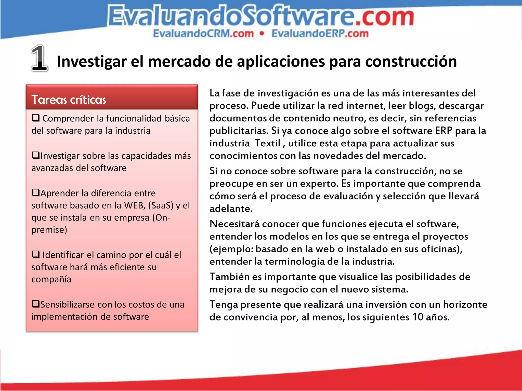 Investigar el mercado de aplicaciones para construcción
                                         La fase de investigación es una de las más interesantes del
Tareas críticas                          proceso. Puede utilizar la red internet, leer blogs, descargar
 Comprender la funcionalidad básica     documentos de contenido neutro, es decir, sin referencias
del software para la industria           publicitarias. Si ya conoce algo sobre el software ERP para la
                                         industria Textil , utilice esta etapa para actualizar sus
Investigar sobre las capacidades más    conocimientos con las novedades del mercado.
avanzadas del software                   Si no conoce sobre software para la construcción, no se
                                         preocupe en ser un experto. Es importante que comprenda
Aprender la diferencia entre            cómo será el proceso de evaluación y selección que llevará
software basado en la WEB, (SaaS) y el   adelante.
que se instala en su empresa (On-
premise)
                                         Necesitará conocer que funciones ejecuta el software,
                                         entender los modelos en los que se entrega el proyectos
                                         (ejemplo: basado en la web o instalado en sus oficinas),
 Identificar el camino por el cuál el
software hará más eficiente su
                                         entender la terminología de la industria.
compañía                                 También es importante que visualice las posibilidades de
                                         mejora de su negocio con el nuevo sistema.
Sensibilizarse con los costos de una    Tenga presente que realizará una inversión con un horizonte
implementación de software               de convivencia por, al menos, los siguientes 10 años.
 