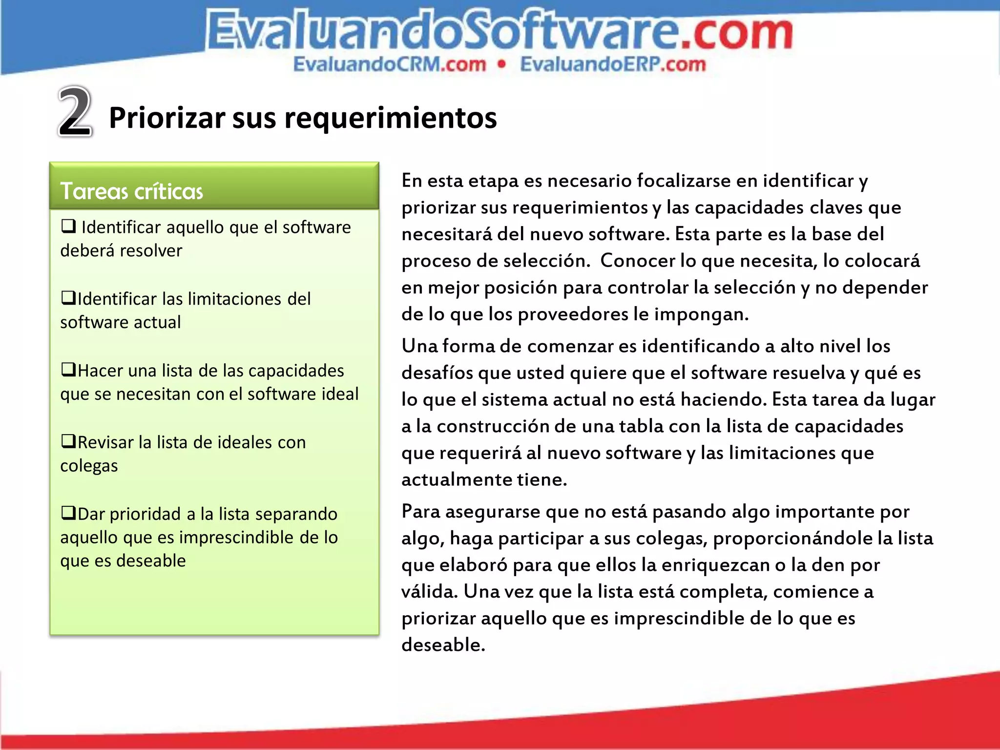 Priorizar sus requerimientos
                                         En esta etapa es necesario focalizarse en identificar y
Tareas críticas
                                         priorizar sus requerimientos y las capacidades claves que
 Identificar aquello que el software    necesitará del nuevo software. Esta parte es la base del
deberá resolver
                                         proceso de selección. Conocer lo que necesita, lo colocará
                                         en mejor posición para controlar la selección y no depender
Identificar las limitaciones del
software actual                          de lo que los proveedores le impongan.
                                         Una forma de comenzar es identificando a alto nivel los
Hacer una lista de las capacidades      desafíos que usted quiere que el software resuelva y qué es
que se necesitan con el software ideal   lo que el sistema actual no está haciendo. Esta tarea da lugar
                                         a la construcción de una tabla con la lista de capacidades
Revisar la lista de ideales con
                                         que requerirá al nuevo software y las limitaciones que
colegas
                                         actualmente tiene.
Dar prioridad a la lista separando      Para asegurarse que no está pasando algo importante por
aquello que es imprescindible de lo      algo, haga participar a sus colegas, proporcionándole la lista
que es deseable                          que elaboró para que ellos la enriquezcan o la den por
                                         válida. Una vez que la lista está completa, comience a
                                         priorizar aquello que es imprescindible de lo que es
                                         deseable.
 