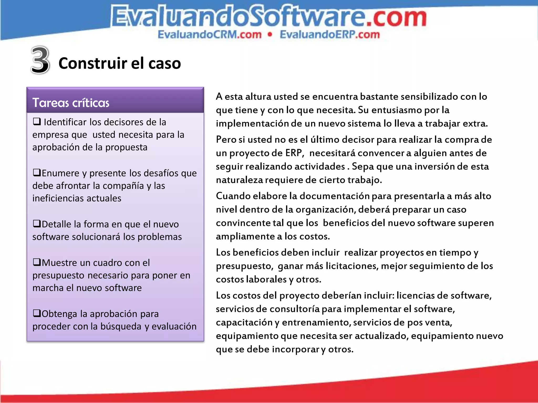 Construir el caso
                                        A esta altura usted se encuentra bastante sensibilizado con lo
Tareas críticas                         que tiene y con lo que necesita. Su entusiasmo por la
 Identificar los decisores de la       implementación de un nuevo sistema lo lleva a trabajar extra.
empresa que usted necesita para la      Pero si usted no es el último decisor para realizar la compra de
aprobación de la propuesta
                                        un proyecto de ERP, necesitará convencer a alguien antes de
                                        seguir realizando actividades . Sepa que una inversión de esta
Enumere y presente los desafíos que
                                        naturaleza requiere de cierto trabajo.
debe afrontar la compañía y las
ineficiencias actuales                  Cuando elabore la documentación para presentarla a más alto
                                        nivel dentro de la organización, deberá preparar un caso
Detalle la forma en que el nuevo       convincente tal que los beneficios del nuevo software superen
software solucionará los problemas      ampliamente a los costos.
                                        Los beneficios deben incluir realizar proyectos en tiempo y
Muestre un cuadro con el               presupuesto, ganar más licitaciones, mejor seguimiento de los
presupuesto necesario para poner en     costos laborales y otros.
marcha el nuevo software
                                        Los costos del proyecto deberían incluir: licencias de software,
Obtenga la aprobación para             servicios de consultoría para implementar el software,
proceder con la búsqueda y evaluación   capacitación y entrenamiento, servicios de pos venta,
                                        equipamiento que necesita ser actualizado, equipamiento nuevo
                                        que se debe incorporar y otros.
 