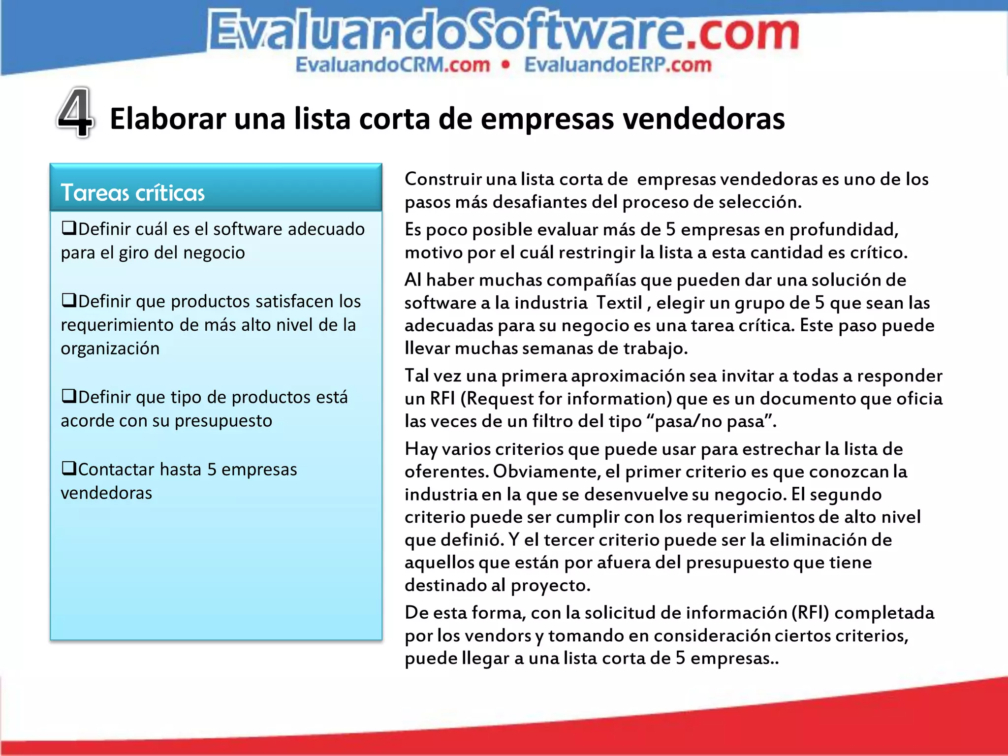 Elaborar una lista corta de empresas vendedoras
                                        Construir una lista corta de empresas vendedoras es uno de los
Tareas críticas                         pasos más desafiantes del proceso de selección.
Definir cuál es el software adecuado   Es poco posible evaluar más de 5 empresas en profundidad,
para el giro del negocio                motivo por el cuál restringir la lista a esta cantidad es crítico.
                                        Al haber muchas compañías que pueden dar una solución de
Definir que productos satisfacen los   software a la industria Textil , elegir un grupo de 5 que sean las
requerimiento de más alto nivel de la   adecuadas para su negocio es una tarea crítica. Este paso puede
organización                            llevar muchas semanas de trabajo.
                                        Tal vez una primera aproximación sea invitar a todas a responder
Definir que tipo de productos está     un RFI (Request for information) que es un documento que oficia
acorde con su presupuesto               las veces de un filtro del tipo “pasa/no pasa”.
                                        Hay varios criterios que puede usar para estrechar la lista de
Contactar hasta 5 empresas             oferentes. Obviamente, el primer criterio es que conozcan la
vendedoras                              industria en la que se desenvuelve su negocio. El segundo
                                        criterio puede ser cumplir con los requerimientos de alto nivel
                                        que definió. Y el tercer criterio puede ser la eliminación de
                                        aquellos que están por afuera del presupuesto que tiene
                                        destinado al proyecto.
                                        De esta forma, con la solicitud de información (RFI) completada
                                        por los vendors y tomando en consideración ciertos criterios,
                                        puede llegar a una lista corta de 5 empresas..
 
