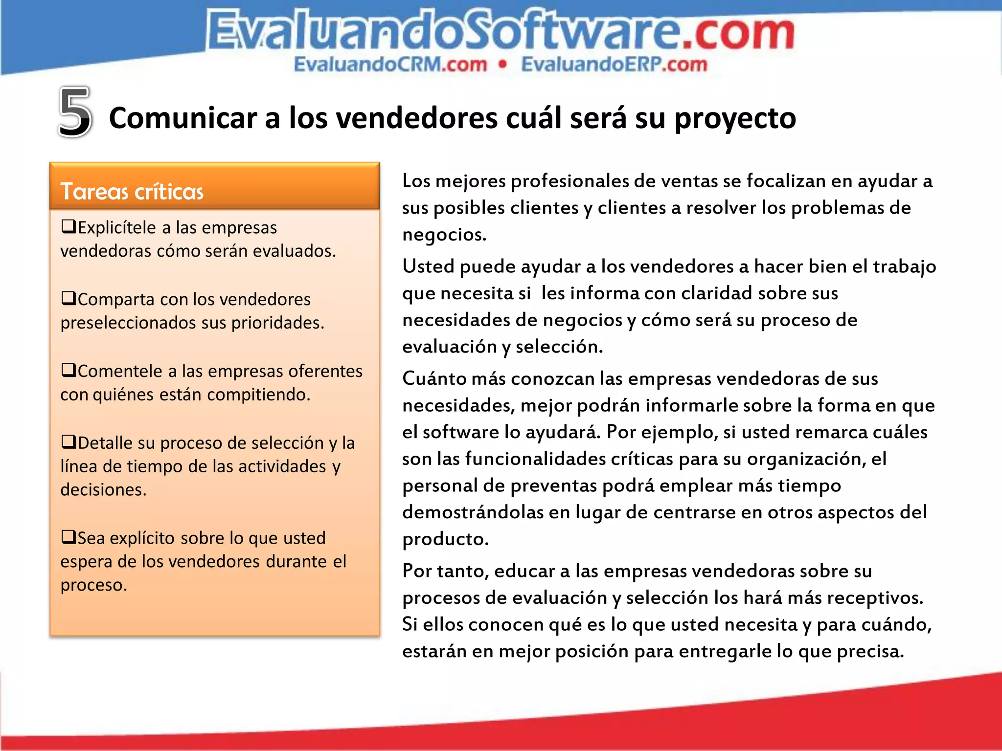 Comunicar a los vendedores cuál será su proyecto
                                        Los mejores profesionales de ventas se focalizan en ayudar a
Tareas críticas
                                        sus posibles clientes y clientes a resolver los problemas de
Explicítele a las empresas             negocios.
vendedoras cómo serán evaluados.
                                        Usted puede ayudar a los vendedores a hacer bien el trabajo
Comparta con los vendedores            que necesita si les informa con claridad sobre sus
preseleccionados sus prioridades.       necesidades de negocios y cómo será su proceso de
                                        evaluación y selección.
Comentele a las empresas oferentes     Cuánto más conozcan las empresas vendedoras de sus
con quiénes están compitiendo.
                                        necesidades, mejor podrán informarle sobre la forma en que
Detalle su proceso de selección y la
                                        el software lo ayudará. Por ejemplo, si usted remarca cuáles
línea de tiempo de las actividades y    son las funcionalidades críticas para su organización, el
decisiones.                             personal de preventas podrá emplear más tiempo
                                        demostrándolas en lugar de centrarse en otros aspectos del
Sea explícito sobre lo que usted       producto.
espera de los vendedores durante el
                                        Por tanto, educar a las empresas vendedoras sobre su
proceso.
                                        procesos de evaluación y selección los hará más receptivos.
                                        Si ellos conocen qué es lo que usted necesita y para cuándo,
                                        estarán en mejor posición para entregarle lo que precisa.
 
