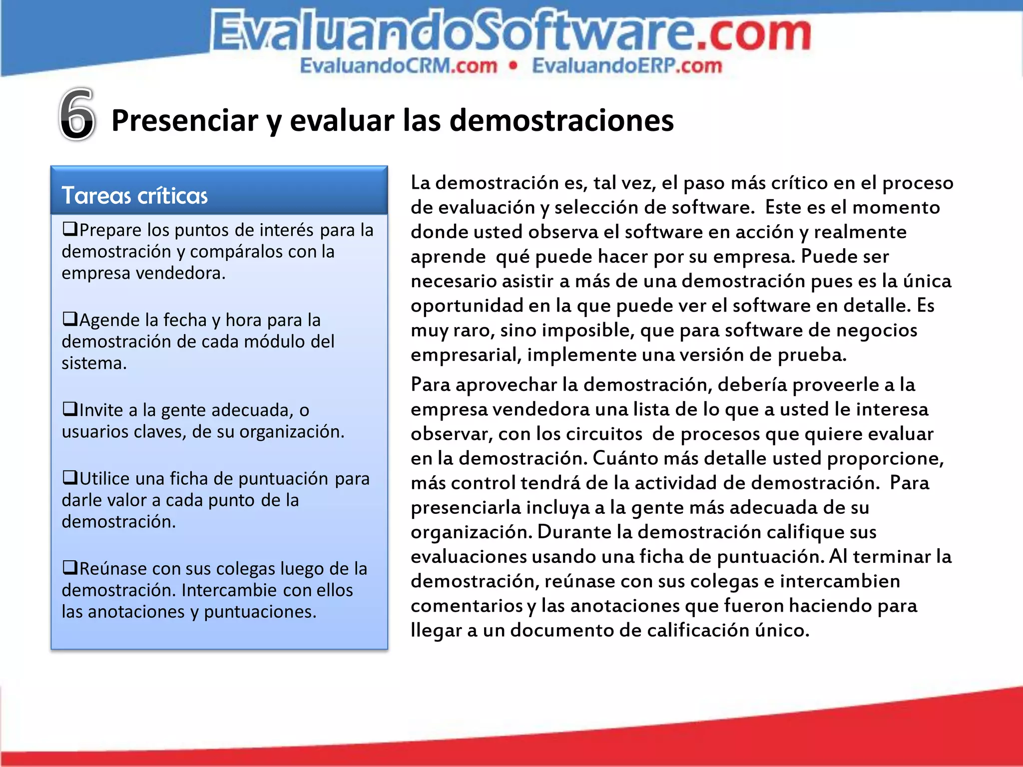 Presenciar y evaluar las demostraciones
                                         La demostración es, tal vez, el paso más crítico en el proceso
Tareas críticas                          de evaluación y selección de software. Este es el momento
Prepare los puntos de interés para la   donde usted observa el software en acción y realmente
demostración y compáralos con la         aprende qué puede hacer por su empresa. Puede ser
empresa vendedora.                       necesario asistir a más de una demostración pues es la única
                                         oportunidad en la que puede ver el software en detalle. Es
Agende la fecha y hora para la
demostración de cada módulo del
                                         muy raro, sino imposible, que para software de negocios
sistema.                                 empresarial, implemente una versión de prueba.
                                         Para aprovechar la demostración, debería proveerle a la
Invite a la gente adecuada, o           empresa vendedora una lista de lo que a usted le interesa
usuarios claves, de su organización.     observar, con los circuitos de procesos que quiere evaluar
                                         en la demostración. Cuánto más detalle usted proporcione,
Utilice una ficha de puntuación para    más control tendrá de la actividad de demostración. Para
darle valor a cada punto de la           presenciarla incluya a la gente más adecuada de su
demostración.
                                         organización. Durante la demostración califique sus
                                         evaluaciones usando una ficha de puntuación. Al terminar la
Reúnase con sus colegas luego de la
demostración. Intercambie con ellos      demostración, reúnase con sus colegas e intercambien
las anotaciones y puntuaciones.          comentarios y las anotaciones que fueron haciendo para
                                         llegar a un documento de calificación único.
 