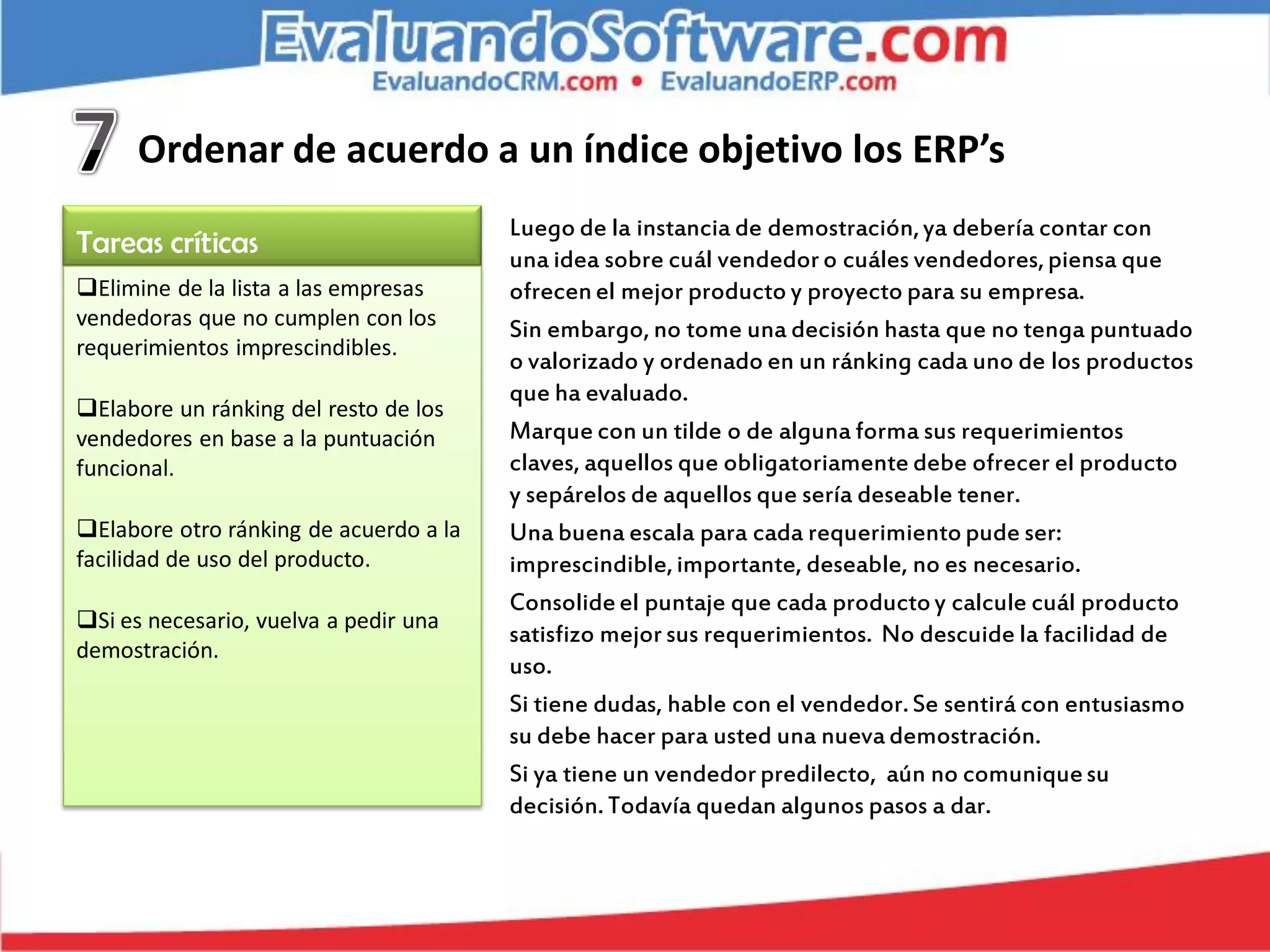Ordenar de acuerdo a un índice objetivo los ERP’s
                                        Luego de la instancia de demostración, ya debería contar con
Tareas críticas                         una idea sobre cuál vendedor o cuáles vendedores, piensa que
Elimine de la lista a las empresas     ofrecen el mejor producto y proyecto para su empresa.
vendedoras que no cumplen con los       Sin embargo, no tome una decisión hasta que no tenga puntuado
requerimientos imprescindibles.
                                        o valorizado y ordenado en un ránking cada uno de los productos
                                        que ha evaluado.
Elabore un ránking del resto de los
vendedores en base a la puntuación      Marque con un tilde o de alguna forma sus requerimientos
funcional.                              claves, aquellos que obligatoriamente debe ofrecer el producto
                                        y sepárelos de aquellos que sería deseable tener.
Elabore otro ránking de acuerdo a la   Una buena escala para cada requerimiento pude ser:
facilidad de uso del producto.          imprescindible, importante, deseable, no es necesario.
                                        Consolide el puntaje que cada producto y calcule cuál producto
Si es necesario, vuelva a pedir una
                                        satisfizo mejor sus requerimientos. No descuide la facilidad de
demostración.
                                        uso.
                                        Si tiene dudas, hable con el vendedor. Se sentirá con entusiasmo
                                        su debe hacer para usted una nueva demostración.
                                        Si ya tiene un vendedor predilecto, aún no comunique su
                                        decisión. Todavía quedan algunos pasos a dar.
 