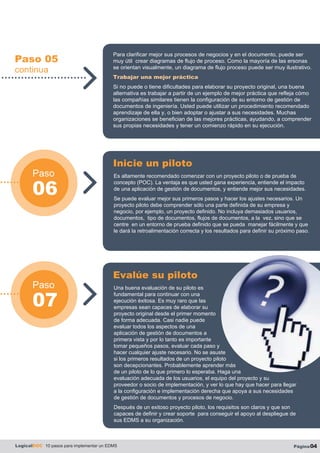 Paso 05
continua
Paso
06
Paso
07
LogicalDOC 10 pasos para implementar un EDMS Página04
Para clarificar mejor sus procesos de negocios y en el documento, puede ser
muy útil crear diagramas de flujo de proceso. Como la mayoría de las ersonas
se orientan visualmente, un diagrama de flujo proceso puede ser muy ilustrativo.
Trabajar una mejor práctica
Si no puede o tiene dificultades para elaborar su proyecto original, una buena
alternativa es trabajar a partir de un ejemplo de mejor práctica que refleja cómo
las compañías similares tienen la configuración de su entorno de gestión de
documentos de ingeniería. Usted puede utilizar un procedimiento recomendado
aprendizaje de ella y, o bien adoptar o ajustar a sus necesidades. Muchas
organizaciones se benefician de las mejores prácticas, ayudando, a comprender
sus propias necesidades y tener un comienzo rápido en su ejecución.
Es altamente recomendado comenzar con un proyecto piloto o de prueba de
concepto (POC). La ventaja es que usted gana experiencia, entiende el impacto
de una aplicación de gestión de documentos, y entiende mejor sus necesidades.
Se puede evaluar mejor sus primeros pasos y hacer los ajustes necesarios. Un
proyecto piloto debe comprender sólo una parte definida de su empresa y
negocio, por ejemplo, un proyecto definido. No incluya demasiados usuarios,
documentos, tipo de documentos, flujos de documentos, a la vez, sino que se
centre en un entorno de prueba definido que se pueda manejar fácilmente y que
le dará la retroalimentación correcta y los resultados para definir su próximo paso.
Inicie un piloto
Una buena evaluación de su piloto es
fundamental para continuar con una
ejecución èxitosa. Es muy raro que las
empresas sean capaces de elaborar su
proyecto original desde el primer momento
de forma adecuada. Casi nadie puede
evaluar todos los aspectos de una
aplicación de gestión de documentos a
primera vista y por lo tanto es importante
tomar pequeños pasos, evaluar cada paso y
hacer cualquier ajuste necesario. No se asuste
si los primeros resultados de un proyecto piloto
son decepcionantes. Probablemente aprender más
de un piloto de lo que primero lo esperaba. Haga una
evaluación adecuada de los usuarios, el equipo del proyecto y su
proveedor o socio de implementación, y ver lo que hay que hacer para llegar
a la configuración e implementación derecha que apoya a sus necesidades
de gestión de documentos y procesos de negocio.
Después de un exitoso proyecto piloto, los requisitos son claros y que son
capaces de definir y crear soporte para conseguir el apoyo al despliegue de
sus EDMS a su organización.
Evalúe su piloto
 