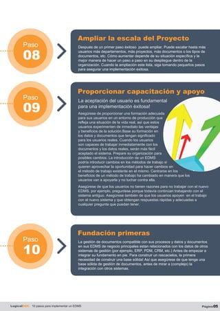 Paso
10
Paso
08
Paso
09
LogicalDOC 10 pasos para implementar un EDMS Página05
Después de un primer paso èxitoso puede ampliar. Puede escalar hasta más
usuarios más departamentos, más proyectos, más documentos o los tipos de
documentos, etc. Cómo aumentar depende de su situación específica y la
mejor manera de hacer un paso a paso en su despliegue dentro de la
organización. Cuando la ampliación este lista, siga tomando pequeños pasos
para asegurar una implementación exitosa.
Ampliar la escala del Proyecto
La gestión de documentos compatible con sus procesos y datos y documentos
en sus EDMS de negocio principales estan relacionados con los datos de otros
sistemas de gestión (por ejemplo, ERP, PDM, CRM, etc.) Antes de empezar a
integrar su fundamento en pie. Para construir un rascacielos, la primera
necesidad de construir una base sólida! Así que asegúrese de que tenga una
base sólida de gestión de documentos, antes de mirar a (complejo) la
integración con otros sistemas.
Fundación primeras
La aceptación del usuario es fundamental
para una implementación èxitosa!
Asegúrese de proporcionar una formación adecuada
para sus usuarios en un entorno de producción que
refleja una situación de la vida real, así que estos
usuarios experimenten de inmediato las ventajas
y beneficios de la solución.Base su formación en
los datos y documentos que tengan significado
para los usuarios reales. Cuando los usuarios
son capaces de trabajar inmediatamente con los
documentos y los datos reales, serán más fácil
aceptado el sistema. Prepare su organización para
posibles cambios. La introducción de un EDMS
podría introducir cambios en los métodos de trabajo si
quieren aprovechar la oportunidad para hacer cambios en
el método de trabajo existente en el mismo. Centrarse en los
beneficios de un método de trabajo ha cambiado en manera que los
usuarios van a apoyarla y no luchar contra ella.
Asegúrese de que los usuarios no tienen razones para no trabajar con el nuevo
EDMS, por ejemplo, preguntese porque todavía continúan trabajando con el
sistema antiguo. Asegúrese también de que los usuarios apoyen en el trabajo
con el nuevo sistema y que obtengan respuestas rápidas y adecuadas a
cualquier pregunta que puedan tener.
Proporcionar capacitación y apoyo
 