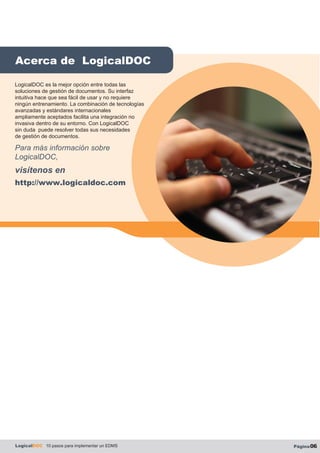 Acerca de LogicalDOC
LogicalDOC 10 pasos para implementar un EDMS Página06
LogicalDOC es la mejor opción entre todas las
soluciones de gestión de documentos. Su interfaz
intuitiva hace que sea fácil de usar y no requiere
ningún entrenamiento. La combinación de tecnologías
avanzadas y estándares internacionales
ampliamente aceptados facilita una integración no
invasiva dentro de su entorno. Con LogicalDOC
sin duda puede resolver todas sus necesidades
de gestión de documentos.
Para más información sobre
LogicalDOC,
visítenos en
http://www.logicaldoc.com
 