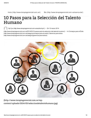 30/9/2015 10 Pasos para la Selección del Talento Humano | TERAPIA GERENCIAL
http://www.terapiagerencial.com.ve/2014/03/10­pasos­para­la­seleccion­del­talento­humano/ 1/6
10 Pasos para la Selección del Talento
Humano
 By Cyn (http://www.terapiagerencial.com.ve/author/cyn/)  •  On 10 marzo 2014
(http://www.terapiagerencial.com.ve/2014/03/10­pasos­para­la­seleccion­del­talento­humano/)  •  In Consejos para el Éxito
(http://www.terapiagerencial.com.ve/category/consejos­para­el­exito/), Gerencia para todos
(http://www.terapiagerencial.com.ve/category/gerencia­para­todos/)
(http://www.terapiagerencial.com.ve/wp-
content/uploads/2014/03/selecciondetalentohumano.jpg)
Inicio (http://www.terapiagerencial.com.ve/) Bio (http://www.terapiagerencial.com.ve/acerca­de/)
 