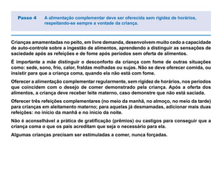 Crianças amamentadas no peito, em livre demanda, desenvolvem muito cedo a capacidade
de auto-controle sobre a ingestão de alimentos, aprendendo a distinguir as sensações de
saciedade após as refeições e de fome após períodos sem oferta de alimentos.
É importante a mãe distinguir o desconforto da criança com fome de outras situações
como: sede, sono, frio, calor, fraldas molhadas ou sujas. Não se deve oferecer comida, ou
insistir para que a criança coma, quando ela não está com fome.
Oferecer a alimentação complementar regularmente, sem rigidez de horários, nos períodos
que coincidem com o desejo de comer demonstrado pela criança. Após a oferta dos
alimentos, a criança deve receber leite materno, caso demonstre que não está saciada.
Oferecer três refeições complementares (no meio da manhã, no almoço, no meio da tarde)
para crianças em aleitamento materno; para aquelas já desmamadas, adicionar mais duas
refeições: no início da manhã e no início da noite.
Não é aconselhável a prática de gratificação (prêmios) ou castigos para conseguir que a
criança coma o que os pais acreditam que seja o necessário para ela.
Algumas crianças precisam ser estimuladas a comer, nunca forçadas.
Passo 4 A alimentação complementar deve ser oferecida sem rigidez de horários,
respeitando-se sempre a vontade da criança.
 