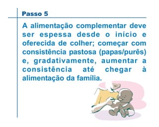 A alimentação complementar deve
ser espessa desde o início e
oferecida de colher; começar com
consistência pastosa (papas/purês)
e, gradativamente, aumentar a
consistência até chegar à
alimentação da família.
Passo 5
 