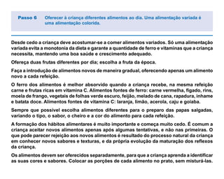 Desde cedo a criança deve acostumar-se a comer alimentos variados. Só uma alimentação
variada evita a monotonia da dieta e garante a quantidade de ferro e vitaminas que a criança
necessita, mantendo uma boa saúde e crescimento adequado.
Ofereça duas frutas diferentes por dia; escolha a fruta da época.
Faça a introdução de alimentos novos de maneira gradual, oferecendo apenas um alimento
novo a cada refeição.
O ferro dos alimentos é melhor absorvido quando a criança recebe, na mesma refeição
carne e frutas ricas em vitamina C. Alimentos fontes de ferro: carne vermelha, fígado, rins,
moela de frango, vegetais de folhas verde escuro, feijão, melado de cana, rapadura, inhame
e batata doce. Alimentos fontes de vitamina C: laranja, limão, acerola, caju e goiaba.
Sempre que possível escolha alimentos diferentes para o preparo das papas salgadas,
variando o tipo, o sabor, o cheiro e a cor do alimento para cada refeição.
A formação dos hábitos alimentares é muito importante e começa muito cedo. É comum a
criança aceitar novos alimentos apenas após algumas tentativas, e não nas primeiras. O
que pode parecer rejeição aos novos alimentos é resultado do processo natural da criança
em conhecer novos sabores e texturas, e da própria evolução da maturação dos reflexos
da criança.
Os alimentos devem ser oferecidos separadamente, para que a criança aprenda a identificar
as suas cores e sabores. Colocar as porções de cada alimento no prato, sem misturá-las.
Passo 6 Oferecer à criança diferentes alimentos ao dia. Uma alimentação variada é
uma alimentação colorida.
 