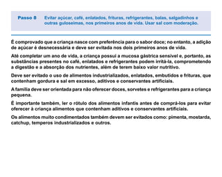 É comprovado que a criança nasce com preferência para o sabor doce; no entanto, a adição
de açúcar é desnecessária e deve ser evitada nos dois primeiros anos de vida.
Até completar um ano de vida, a criança possui a mucosa gástrica sensível e, portanto, as
substâncias presentes no café, enlatados e refrigerantes podem irritá-la, comprometendo
a digestão e a absorção dos nutrientes, além de terem baixo valor nutritivo.
Deve ser evitado o uso de alimentos industrializados, enlatados, embutidos e frituras, que
contenham gordura e sal em excesso, aditivos e conservantes artificiais.
A família deve ser orientada para não oferecer doces, sorvetes e refrigerantes para a criança
pequena.
É importante também, ler o rótulo dos alimentos infantis antes de comprá-los para evitar
oferecer à criança alimentos que contenham aditivos e conservantes artificiais.
Os alimentos muito condimentados também devem ser evitados como: pimenta, mostarda,
catchup, temperos industrializados e outros.
Passo 8 Evitar açúcar, café, enlatados, frituras, refrigerantes, balas, salgadinhos e
outras guloseimas, nos primeiros anos de vida. Usar sal com moderação.
 