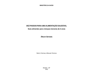 MINISTÉRIO DA SAÚDE
DEZ PASSOS PARA UMAALIMENTAÇÃO SAUDÁVEL
Guia alimentar para crianças menores de 2 anos
Álbum Seriado
Série A. Normas e Manuais Técnicos
Brasília – DF
2002
 