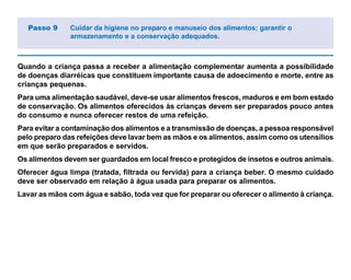 Quando a criança passa a receber a alimentação complementar aumenta a possibilidade
de doenças diarréicas que constituem importante causa de adoecimento e morte, entre as
crianças pequenas.
Para uma alimentação saudável, deve-se usar alimentos frescos, maduros e em bom estado
de conservação. Os alimentos oferecidos às crianças devem ser preparados pouco antes
do consumo e nunca oferecer restos de uma refeição.
Para evitar a contaminação dos alimentos e a transmissão de doenças, a pessoa responsável
pelo preparo das refeições deve lavar bem as mãos e os alimentos, assim como os utensílios
em que serão preparados e servidos.
Os alimentos devem ser guardados em local fresco e protegidos de insetos e outros animais.
Oferecer água limpa (tratada, filtrada ou fervida) para a criança beber. O mesmo cuidado
deve ser observado em relação à água usada para preparar os alimentos.
Lavar as mãos com água e sabão, toda vez que for preparar ou oferecer o alimento à criança.
Passo 9 Cuidar da higiene no preparo e manuseio dos alimentos; garantir o
armazenamento e a conservação adequados.
 