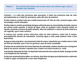 Colostro – é o leite dos primeiros dias pós-parto, é ideal nos primeiros dias de vida,
principalmente se o bebê for prematuro, pelo alto teor de proteína.
O leite materno contém tudo que o bebê precisa até o 6º mês de vida, inclusive água, além
de proteger contra infecções.
O leite materno contém quantidade de água suficiente para as necessidades do bebê, mesmo
em climas muito quentes. A oferta de água, chás ou qualquer outro alimento sólido ou
líquido, aumenta a chance do bebê adoecer, além de substituir o volume de leite materno a
ser ingerido, que é mais nutritivo.
A criança que recebe outros alimentos além do leite materno, antes dos 6 meses,
principalmente através de mamadeira, incluindo água e chás, pode adoecer mais e ficar
desnutrida.
A pega errada prejudica o esvaziamento total da mama, impedindo que o bebê mame o leite
do final da mamada, que é rico em gordura e que dá maior saciedade.
O tempo de esvaziamento da mama depende de cada bebê; existem aqueles que conseguem
fazê-lo em pouco minutos e aqueles que o fazem em trinta minutos ou mais.
A produção adequada de leite vai depender basicamente da sucção do bebê, da pega correta
e da freqüência de mamadas.
Amãe que amamenta deve beber, no mínimo, dois litros de água pura diariamente e estimular
o bebê a sugar corretamente e com mais freqüência.
Passo 1 Dar somente leite materno até os seis meses, sem oferecer água, chás ou
qualquer outro alimento.
 