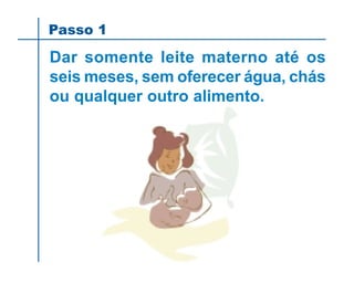 Passo 1
Dar somente leite materno até os
seis meses, sem oferecer água, chás
ou qualquer outro alimento.
 