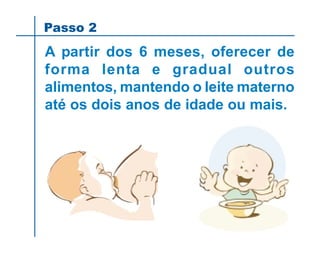 Passo 2
A partir dos 6 meses, oferecer de
forma lenta e gradual outros
alimentos, mantendo o leite materno
até os dois anos de idade ou mais.
 