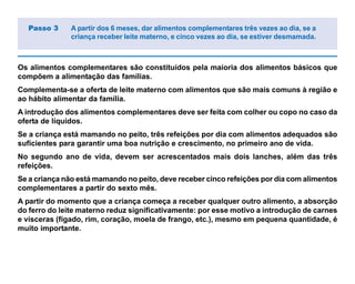 Os alimentos complementares são constituídos pela maioria dos alimentos básicos que
compõem a alimentação das famílias.
Complementa-se a oferta de leite materno com alimentos que são mais comuns à região e
ao hábito alimentar da família.
A introdução dos alimentos complementares deve ser feita com colher ou copo no caso da
oferta de líquidos.
Se a criança está mamando no peito, três refeições por dia com alimentos adequados são
suficientes para garantir uma boa nutrição e crescimento, no primeiro ano de vida.
No segundo ano de vida, devem ser acrescentados mais dois lanches, além das três
refeições.
Se a criança não está mamando no peito, deve receber cinco refeições por dia com alimentos
complementares a partir do sexto mês.
A partir do momento que a criança começa a receber qualquer outro alimento, a absorção
do ferro do leite materno reduz significativamente: por esse motivo a introdução de carnes
e vísceras (fígado, rim, coração, moela de frango, etc.), mesmo em pequena quantidade, é
muito importante.
Passo 3 A partir dos 6 meses, dar alimentos complementares três vezes ao dia, se a
criança receber leite materno, e cinco vezes ao dia, se estiver desmamada.
 