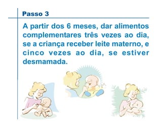 Passo 3
A partir dos 6 meses, dar alimentos
complementares três vezes ao dia,
se a criança receber leite materno, e
cinco vezes ao dia, se estiver
desmamada.
 