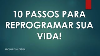 LEONARDO PEREIRA
10 PASSOS PARA
REPROGRAMAR SUA
VIDA!
 