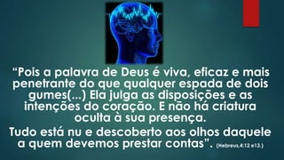 “Pois a palavra de Deus é viva, eficaz e mais
penetrante do que qualquer espada de dois
gumes(...) Ela julga as disposições e as
intenções do coração. E não há criatura
oculta à sua presença.
Tudo está nu e descoberto aos olhos daquele
a quem devemos prestar contas”. (Hebreus,4:12 e13.)
 