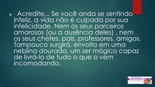  Acredite... Se você anda se sentindo
infeliz, a vida não é culpada por sua
infelicidade. Nem os seus parceiros
amorosos (ou a ausência deles) , nem
os seus chefes, pais, professores, amigos.
Tampouco surgirá, envolto em uma
neblina dourada, um ser mágico capaz
de livrá-lo de tudo o que o vem
incomodando.
 