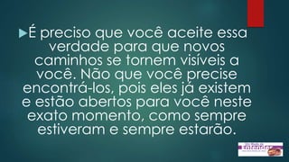 É preciso que você aceite essa
verdade para que novos
caminhos se tornem visíveis a
você. Não que você precise
encontrá-los, pois eles já existem
e estão abertos para você neste
exato momento, como sempre
estiveram e sempre estarão.
 