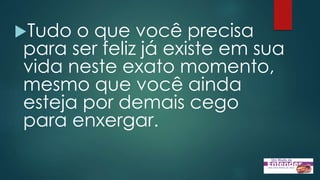 Tudo o que você precisa
para ser feliz já existe em sua
vida neste exato momento,
mesmo que você ainda
esteja por demais cego
para enxergar.
 