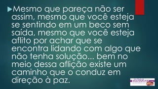 Mesmo que pareça não ser
assim, mesmo que você esteja
se sentindo em um beco sem
saída, mesmo que você esteja
aflito por achar que se
encontra lidando com algo que
não tenha solução... bem no
meio dessa aflição existe um
caminho que o conduz em
direção à paz.
 