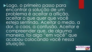 Logo, o primeiro passo para
encontrar a solução de um
problema é aceitar a aflição,
aceitar o que quer que você
esteja sentindo. Aceitar o medo, a
dor, o caos, a confusão. Aceitar e
compreender que, de alguma
maneira, foi algo “em você” que
acabou colocando você nessa
situação.
 