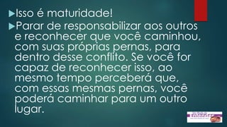Isso é maturidade!
Parar de responsabilizar aos outros
e reconhecer que você caminhou,
com suas próprias pernas, para
dentro desse conflito. Se você for
capaz de reconhecer isso, ao
mesmo tempo perceberá que,
com essas mesmas pernas, você
poderá caminhar para um outro
lugar.
 