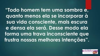 “Todo homem tem uma sombra e,
quanto menos ela se incorporar à
sua vida consciente, mais escura
e densa ela será. Desse modo ela
forma uma trava inconsciente que
frustra nossas melhores intenções”.
 