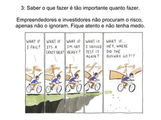 3: Saber o que fazer é tão importante quanto fazer.
Empreendedores e investidores não procuram o risco,
apenas não o ignoram. Fique atento e não tenha medo.
 