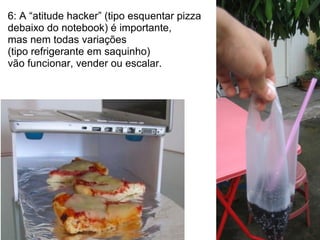 6: A “atitude hacker” (tipo esquentar pizza
debaixo do notebook) é importante,
mas nem todas variações
(tipo refrigerante em saquinho)
vão funcionar, vender ou escalar.
 