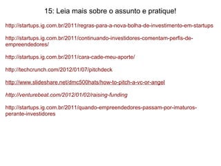 15: Leia mais sobre o assunto e pratique!
http://startups.ig.com.br/2011/regras-para-a-nova-bolha-de-investimento-em-startups
http://startups.ig.com.br/2011/continuando-investidores-comentam-perfis-de-
empreendedores/
http://startups.ig.com.br/2011/cara-cade-meu-aporte/
http://techcrunch.com/2012/01/07/pitchdeck
http://www.slideshare.net/dmc500hats/how-to-pitch-a-vc-or-angel
http://venturebeat.com/2012/01/02/raising-funding
http://startups.ig.com.br/2011/quando-empreendedores-passam-por-imaturos-
perante-investidores
 