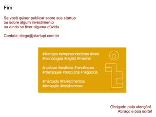 Fim
Se você quiser publicar sobre sua startup
ou sobre algum investimento
ou ainda se tiver alguma dúvida
Contate: diego@startupi.com.br
Obrigado pela atenção!
Abraço e boa sorte!
 