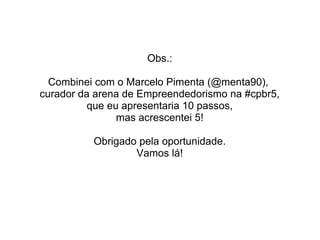 Obs.:
Combinei com o Marcelo Pimenta (@menta90),
curador da arena de Empreendedorismo na #cpbr5,
que eu apresentaria 10 passos,
mas acrescentei 5!
Obrigado pela oportunidade.
Vamos lá!
 