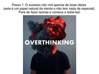Passo 1: O sucesso não virá apenas de boas ideias
(este é um papel natural da mente e não tem nada de especial).
Pare de fazer teorias e comece a testá-las!
 