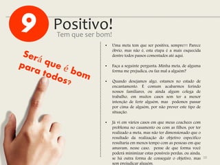 Positivo!
10
Tem que ser bom!
• Uma meta tem que ser positiva, sempre!!! Parece
óbvio, mas não é, esta etapa é a mais esquecida
dentre todos passos comentados até aqui.
• Faça a seguinte pergunta: Minha meta, de alguma
forma me prejudica, ou faz mal a alguém?
• Quando desejamos algo, estamos no estado de
encantamento. É comum acabarmos ferindo
nossos familiares, ou ainda algum colega de
trabalho, em muitos casos sem ter a menor
intenção de ferir alguém, mas podemos passar
por cima de alguém, por não prever este tipo de
situação.
• Já vi em vários casos em que meus coachees com
problema no casamento ou com as filhos, por ter
realizado a meta, mas não ter dimensionado que o
resultado da realização do objetivo específico
resultaria em menos tempo com as pessoas em que
amavam, nesse caso, pense de que forma você
poderá minimizar estas possíveis perdas, ou ainda,
se há outra forma de conseguir o objetivo, mas
sem prejudicar alguém.
 