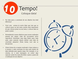 Tempo!
Coloque data!
11
• Ter data para a conclusão do seu objetivo faz total
diferença!
• Você com certeza já ouviu falar que tem que se
colocar prazo na sua meta, porém mais importante
do que colocar prazo na sua meta, é colocar data no
passo a passo.
• Normalmente nossos objetivos para serem realizados
passam por etapas, onde são necessárias ações
específicas. Determine uma data limite para cada
ação, para somente depois definir uma data de
conclusão plausível. Desta forma você não se
decepciona.
• Outra forma de se manter motivado é fazer mimos a
si mesmo a cada conclusão de uma ação dentro da
data definida para aquela etapa. Por exemplo, ir ao
cinema, ou a uma massagem, ou comer algo
especial, assim fica mais divertido o passo a passo até
a realização do seu objetivo.
 