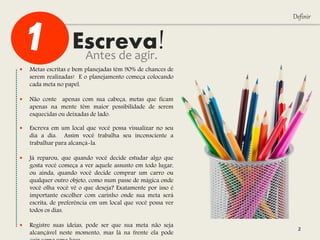 Escreva!
Definir
Antes de agir.
 Metas escritas e bem planejadas têm 90% de chances de
serem realizadas! E o planejamento começa colocando
cada meta no papel.
 Não conte apenas com sua cabeça, metas que ficam
apenas na mente têm maior possibilidade de serem
esquecidas ou deixadas de lado.
 Escreva em um local que você possa visualizar no seu
dia a dia. Assim você trabalha seu inconsciente a
trabalhar para alcançá-la.
 Já reparou, que quando você decide estudar algo que
gosta você começa a ver aquele assunto em todo lugar,
ou ainda, quando você decide comprar um carro ou
qualquer outro objeto, como num passe de mágica onde
você olha você vê o que deseja? Exatamente por isso é
importante escolher com carinho onde sua meta será
escrita, de preferência em um local que você possa ver
todos os dias.
 Registre suas ideias, pode ser que sua meta não seja
alcançável neste momento, mas lá na frente ela pode
2
 